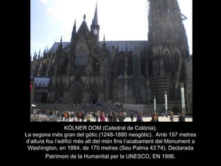KÖLNER DOM (Catedral de Colònia).
La segona més gran del gòtic (1248-1880 neogòtic). Amb 157 metres
d’altura fou l’edifici més alt del món fins l’acabament del Monument a
Washington, en 1884, de 170 metres (Seu Palma 43’74). Declarada
Patrimoni de la Humanitat per la UNESCO, EN 1996.
 