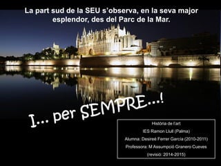 La part sud de la SEU s’observa, en la seva major
esplendor, des del Parc de la Mar.
Història de l’art
IES Ramon Llull (Palma)
Alumna: Desireé Ferrer García (2010-2011)
Professora: M Assumpció Granero Cueves
(revisió: 2014-2015)
 