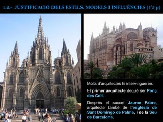 Molts d’arquitectes hi intervingueren.
El primer arquitecte degué ser Ponç
des Coll.
Després el succeí Jaume Fabre,
arquitecte també de l’església de
Sant Domingo de Palma, i de la Seu
de Barcelona.
1.2.- JUSTIFICACIÓ DELS ESTILS. MODELS I INFLUÈNCIES (1’5 p)
 