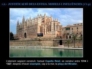 L’element següent construït, l’actual Capella Reial, es construí entre 1314 i
1327, després d’haver eixamplat, cap a la mar, la plaça del Mirador.
1.2.- JUSTIFICACIÓ DELS ESTILS. MODELS I INFLUÈNCIES (1’5 p)
 