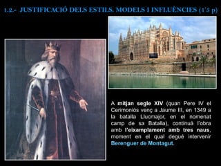 A mitjan segle XIV (quan Pere IV el
Cerimoniós venç a Jaume III, en 1349 a
la batalla Llucmajor, en el nomenat
camp de sa Batalla), continuà l’obra
amb l’eixamplament amb tres naus,
moment en el qual degué intervenir
Berenguer de Montagut.
1.2.- JUSTIFICACIÓ DELS ESTILS. MODELS I INFLUÈNCIES (1’5 p)
 