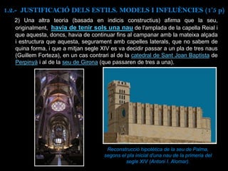 2) Una altra teoria (basada en indicis constructius) afirma que la seu,
originalment, havia de tenir sols una nau de l'amplada de la capella Reial i
que aquesta, doncs, havia de continuar fins al campanar amb la mateixa alçada
i estructura que aquesta, segurament amb capelles laterals, que no sabem de
quina forma, i que a mitjan segle XIV es va decidir passar a un pla de tres naus
(Guillem Forteza), en un cas contrari al de la catedral de Sant Joan Baptista de
Perpinyà i al de la seu de Girona (que passaren de tres a una).
Reconstrucció hipotètica de la seu de Palma,
segons el pla inicial d'una nau de la primeria del
segle XIV (Antoni I. Alomar).
1.2.- JUSTIFICACIÓ DELS ESTILS. MODELS I INFLUÈNCIES (1’5 p)
 