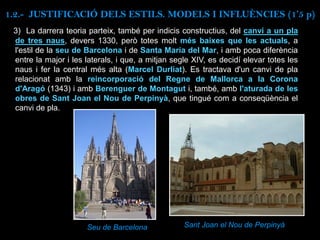 3) La darrera teoria parteix, també per indicis constructius, del canvi a un pla
de tres naus, devers 1330, però totes molt més baixes que les actuals, a
l'estil de la seu de Barcelona i de Santa Maria del Mar, i amb poca diferència
entre la major i les laterals, i que, a mitjan segle XIV, es decidí elevar totes les
naus i fer la central més alta (Marcel Durliat). Es tractava d'un canvi de pla
relacionat amb la reincorporació del Regne de Mallorca a la Corona
d'Aragó (1343) i amb Berenguer de Montagut i, també, amb l'aturada de les
obres de Sant Joan el Nou de Perpinyà, que tingué com a conseqüència el
canvi de pla.
Seu de Barcelona Sant Joan el Nou de Perpinyà
1.2.- JUSTIFICACIÓ DELS ESTILS. MODELS I INFLUÈNCIES (1’5 p)
 