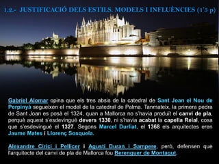 Gabriel Alomar opina que els tres absis de la catedral de Sant Joan el Nou de
Perpinyà segueixen el model de la catedral de Palma. Tanmateix, la primera pedra
de Sant Joan es posà el 1324, quan a Mallorca no s’havia produït el canvi de pla,
perquè aquest s’esdevingué devers 1330, ni s’havia acabat la capella Reial, cosa
que s’esdevingué el 1327. Segons Marcel Durliat, el 1368 els arquitectes eren
Jaume Mates i Llorenç Sosquela.
Alexandre Cirici i Pellicer i Agustí Duran i Sampere, però, defensen que
l'arquitecte del canvi de pla de Mallorca fou Berenguer de Montagut.
1.2.- JUSTIFICACIÓ DELS ESTILS. MODELS I INFLUÈNCIES (1’5 p)
 