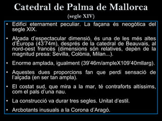 Catedral de Palma de Mallorca
(segle XIV)
• Edifici eternament peculiar. La façana és neogòtica del
segle XIX.
• Alçada d’espectacular dimensió, és una de les més altes
d’Europa (43’74m), després de la catedral de Beauvais, al
nord-oest francès (dimensions són relatives, depèn de la
magnitud presa: Sevilla, Colònia, Milan...).
• Enorme amplada, igualment (39’46m/ampleX109’40mllarg).
• Aquestes dues proporcions fan que perdi sensació de
l’alçada (en ser tan ampla).
• El costat sud, que mira a la mar, té contraforts altíssims,
com el pals d’una nau.
• La construcció va durar tres segles. Unitat d’estil.
• Arcbotants inusuals a la Corona d’Aragó.
 