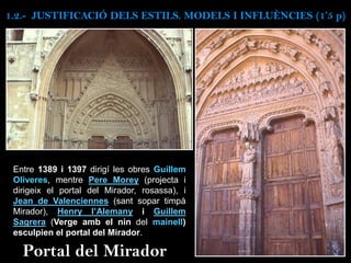 Entre 1389 i 1397 dirigí les obres Guillem
Oliveres, mentre Pere Morey (projecta i
dirigeix el portal del Mirador, rosassa), i
Jean de Valenciennes (sant sopar timpà
Mirador), Henry l’Alemany i Guillem
Sagrera (Verge amb el nin del mainell)
esculpien el portal del Mirador.
Portal del Mirador
1.2.- JUSTIFICACIÓ DELS ESTILS. MODELS I INFLUÈNCIES (1’5 p)
 