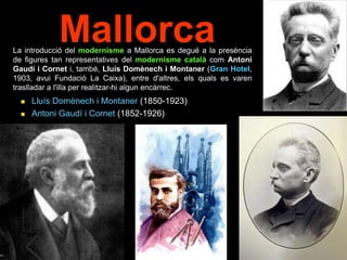 Mallorca
 Lluís Domènech i Montaner (1850-1923)
 Antoni Gaudí i Cornet (1852-1926)
La introducció del modernisme a Mallorca es degué a la presència
de figures tan representatives del modernisme català com Antoni
Gaudí i Cornet i, també, Lluís Domènech i Montaner (Gran Hotel,
1903, avui Fundació La Caixa), entre d'altres, els quals es varen
traslladar a l'illa per realitzar-hi algun encàrrec.
 
