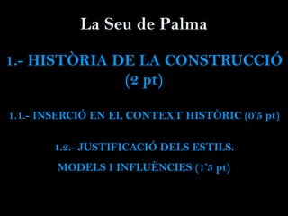 La Seu de Palma
1.- HISTÒRIA DE LA CONSTRUCCIÓ
(2 pt)
1.1.- INSERCIÓ EN EL CONTEXT HISTÒRIC (0’5 pt)
1.2.- JUSTIFICACIÓ DELS ESTILS.
MODELS I INFLUÈNCIES (1’5 pt)
 