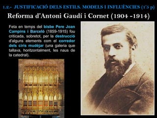 Reforma d’Antoni Gaudí i Cornet (1904 -1914)
Feta en temps del bisbe Pere Joan
Campins i Barceló (1859-1915) fou
criticada, sobretot, per la destrucció
d'alguns elements com el corredor
dels ciris mudèjar (una galeria que
tallava, horitzontalment, les naus de
la catedral).
1.2.- JUSTIFICACIÓ DELS ESTILS. MODELS I INFLUÈNCIES (1’5 p)
 
