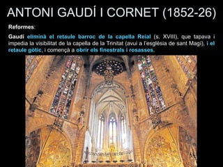 ANTONI GAUDÍ I CORNET (1852-26)
Reformes:
Gaudí eliminà el retaule barroc de la capella Reial (s. XVIII), que tapava i
impedia la visibilitat de la capella de la Trinitat (avui a l’església de sant Magí), i el
retaule gòtic, i començà a obrir els finestrals i rosasses.
 