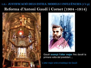 Reforma d’Antoni Gaudí i Cornet (1904 -1914)
Gaudí avançà l'altar major fins davall la
primera volta del presbiteri...,
L’altar major amb el baldaquí de Gaudí.
1.2.- JUSTIFICACIÓ DELS ESTILS. MODELS I INFLUÈNCIES (1’5 p)
 