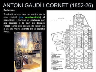 ANTONI GAUDÍ I CORNET (1852-26)
Reformes:
Traslladà el cor des del centre de la
nau central (cor renaixentista) al
presbiteri i disposa el cadiram per
als cantors a la part de darrere
l’altar i amb dos costats de l’altar, és
a dir, als murs laterals de la capella
Reial.
 