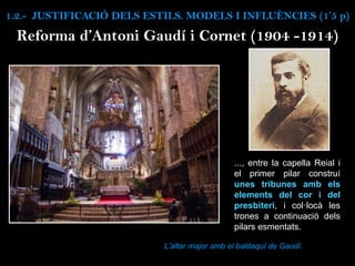 Reforma d’Antoni Gaudí i Cornet (1904 -1914)
..., entre la capella Reial i
el primer pilar construí
unes tribunes amb els
elements del cor i del
presbiteri, i col·locà les
trones a continuació dels
pilars esmentats.
L’altar major amb el baldaquí de Gaudí.
1.2.- JUSTIFICACIÓ DELS ESTILS. MODELS I INFLUÈNCIES (1’5 p)
 