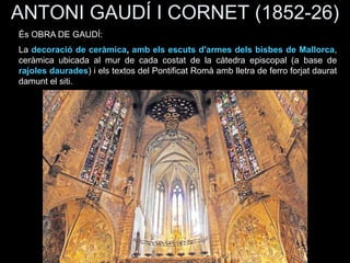 ANTONI GAUDÍ I CORNET (1852-26)
És OBRA DE GAUDÍ:
La decoració de ceràmica, amb els escuts d'armes dels bisbes de Mallorca,
ceràmica ubicada al mur de cada costat de la càtedra episcopal (a base de
rajoles daurades) i els textos del Pontificat Romà amb lletra de ferro forjat daurat
damunt el siti.
 