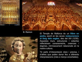 B. Ramon
El Temple de Mallorca és un llibre en
pedra, escrit en les seves restauracions
al llarg dels segles, des del XIII (1230).
Aquestos murs, estructures i cobertes
reflecteixen coneixements, creences i
dogmes, intrínsecament relacionats en la
nostra cultura.
Té parts d’interpretació clara i precisa, i
d’altres que poden donar lloc a diferents
interpretacions (més o menys encertades).
 