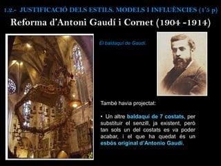També havia projectat:
• Un altre baldaquí de 7 costats, per
substituir el senzill, ja existent, però
tan sols un del costats es va poder
acabar, i el que ha quedat és un
esbós original d’Antonio Gaudí.
Reforma d’Antoni Gaudí i Cornet (1904 -1914)
El baldaquí de Gaudí.
1.2.- JUSTIFICACIÓ DELS ESTILS. MODELS I INFLUÈNCIES (1’5 p)
 