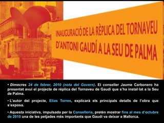 • Dimecres 24 de febrer, 2010 (nota del Govern). El conseller Jaume Carbonero ha
presentat avui el projecte de rèplica del Tornaveu de Gaudí que s’ha instal·lat a la Seu
de Palma.
• L’autor del projecte, Elias Torres, explicarà els principals detalls de l’obra que
s’exposa.
• Aquesta iniciativa, impulsada per la Conselleria, pretén mostrar fins al mes d’octubre
de 2010 una de les petjades més importants que Gaudí va deixar a Mallorca.
 