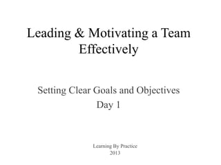 Leading & Motivating a Team
Effectively
Setting Clear Goals and Objectives
Day 1
Learning By Practice
2013
 