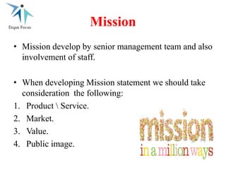 Mission
• Mission develop by senior management team and also
involvement of staff.
• When developing Mission statement we should take
consideration the following:
1. Product  Service.
2. Market.
3. Value.
4. Public image.
 