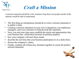 Craft a Mission
• The first thing an entrepreneur should do to write a mission statement is
to gather a team.
• Creating a mission statement on your own is dangerous; use employees,
managers, and even customers to help develop the statement.
• Next, you and your team must establish the needs and opportunities that
your business has. which then becomes its primary purpose.
• how your company will meet these needs.
• describe the activities that your business participates in on a daily basis.
• discuss the company's values,
• Finally, combine all of these key elements together to create the perfect
mission statement.
A mission statement should be a few sentences long that even people outside of the
industry would be able to understand.
 