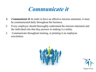 Communicate it
1. Communicate It. In order to have an effective mission statement, it must
be communicated daily throughout the business.
2. Every employee should thoroughly understand the mission statement and
the individual role that they possess in making it a reality.
3. Communicate throughout training, or printing it on employee
newsletters.
 