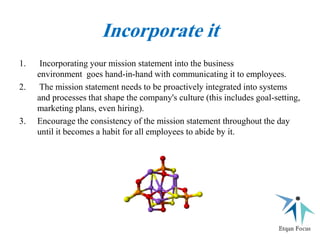Incorporate it
1. Incorporating your mission statement into the business
environment goes hand-in-hand with communicating it to employees.
2. The mission statement needs to be proactively integrated into systems
and processes that shape the company's culture (this includes goal-setting,
marketing plans, even hiring).
3. Encourage the consistency of the mission statement throughout the day
until it becomes a habit for all employees to abide by it.
 