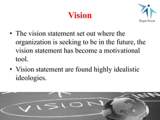 Vision
• The vision statement set out where the
organization is seeking to be in the future, the
vision statement has become a motivational
tool.
• Vision statement are found highly idealistic
ideologies.
 