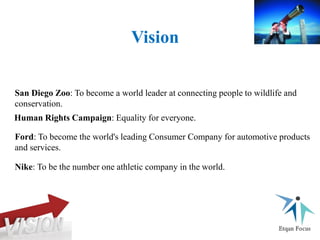 Human Rights Campaign: Equality for everyone.
San Diego Zoo: To become a world leader at connecting people to wildlife and
conservation.
Ford: To become the world's leading Consumer Company for automotive products
and services.
Nike: To be the number one athletic company in the world.
Vision
 