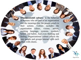 Organizational culture: is the behavior
of humans who are part of an organization
and the meanings that the people attach to
their actions. Culture includes the
organization values, visions, norms,
working language, systems, symbols,
beliefs and habits. And even thinking and
feeling. Organizational culture affects the
way people and groups interact with each
other, with clients.
 