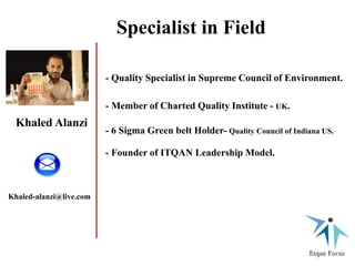 Khaled Alanzi
- Quality Specialist in Supreme Council of Environment.
- Member of Charted Quality Institute - UK.
- 6 Sigma Green belt Holder- Quality Council of Indiana US.
- Founder of ITQAN Leadership Model.
Khaled-alanzi@live.com
Specialist in Field
 