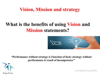 Vision, Mission and strategy
“Performance without strategy is Function of luck; strategy without
performance is result of incompetence”
What is the benefits of using Vision and
Mission statements?
Learning by practice
 