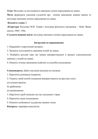 Тема: Методика та послідовність навчання техніці пересування на лижах.
Мета: формувати уявлення студентів про техніку виконання лижних кроків та
методику навчання техніці пересування на лижах.
Кількість годин: 2
Література: Козленко М.П. Теорія і методика фізичного виховання. – Київ: Вища
школа, 1984.- 194с.
Студенти повинні знати: методику навчання техніки пересування на лижах.
Інструкція до опрацювання:
1. Опрацюйте теоретичний матеріал.
2. Запишіть послідовність навчання ходьбі на лижах.
3. Підберіть рухливі ігри, які можна використовувати в процесі удосконалення
навичок у ходьбі на лижах.
4. Опишіть техніку виконання підйомів та способів гальмування.
Самоконтроль: Дайте письмові відповіді на питання:
1. Перелічіть різновиди поворотів.
2. Укажіть, який спосіб сходження використовують на крутому схилі:
а) ступним кроком;
б) драбинкою;
в) напівялинкою.
3. Перелічіть грубі помилки під час спускання з гірки.
4. Перелічіть види гальмування.
5. Опишіть особливості суддівства лижних гонок.
Контроль: перевірка конспектів.
 