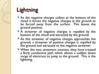 
 Induction is the production of
electric charge on the surface
of a conductor under the
influence of an electric field.
 The advantage of charging by
induction is that it can be
repeated many times without
any loss of charge form the
inducing specimen like the
negatively charged rod .
Charging by Induction
 