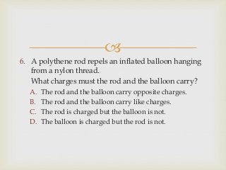 
6. A polythene rod repels an inflated balloon hanging
from a nylon thread.
7. What charges must the rod and the balloon carry?
A. The rod and the balloon carry opposite charges.
B. The rod and the balloon carry like charges.
C. The rod is charged but the balloon is not.
D. The balloon is charged but the rod is not.
 