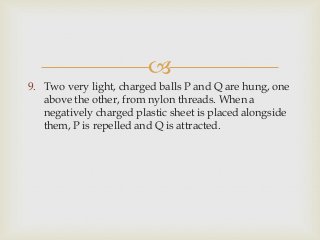 
9. Two very light, charged balls P and Q are hung, one
above the other, from nylon threads. When a
negatively charged plastic sheet is placed alongside
them, P is repelled and Q is attracted.
 