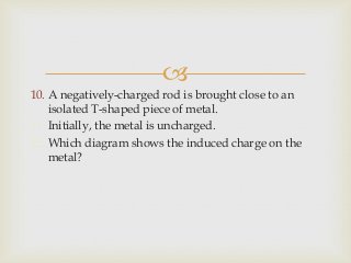 
10. A negatively-charged rod is brought close to an
isolated T-shaped piece of metal.
11. Initially, the metal is uncharged.
12. Which diagram shows the induced charge on the
metal?
 