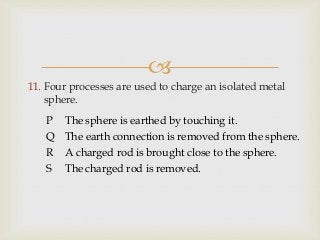 
11. Four processes are used to charge an isolated metal
sphere.
P The sphere is earthed by touching it.
Q The earth connection is removed from the sphere.
R A charged rod is brought close to the sphere.
S The charged rod is removed.
 