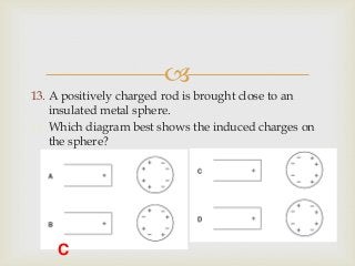 
13. A positively charged rod is brought close to an
insulated metal sphere.
14. Which diagram best shows the induced charges on
the sphere?
C
 