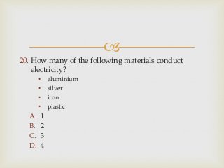 
20. How many of the following materials conduct
electricity?
• aluminium
• silver
• iron
• plastic
A. 1
B. 2
C. 3
D. 4
 