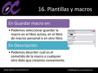 www.optima-consultores.es info@optima-consultores.es
16. Plantillas y macros
En Guardar macro en:
• Podemos seleccionar guardar la
macro en el libro activo, en el libro
de macros personal o en otro libro.
En Descripción:
• Podemos describir cuál es el
cometido de la macro o cualquier
otro dato que creamos conveniente.
 