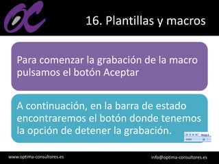 www.optima-consultores.es info@optima-consultores.es
16. Plantillas y macros
Para comenzar la grabación de la macro
pulsamos el botón Aceptar
A continuación, en la barra de estado
encontraremos el botón donde tenemos
la opción de detener la grabación.
 