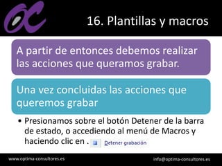 www.optima-consultores.es info@optima-consultores.es
16. Plantillas y macros
A partir de entonces debemos realizar
las acciones que queramos grabar.
Una vez concluidas las acciones que
queremos grabar
• Presionamos sobre el botón Detener de la barra
de estado, o accediendo al menú de Macros y
haciendo clic en .
 