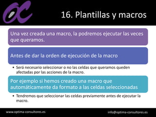 www.optima-consultores.es info@optima-consultores.es
16. Plantillas y macros
Una vez creada una macro, la podremos ejecutar las veces
que queramos.
Antes de dar la orden de ejecución de la macro
• Será necesario seleccionar o no las celdas que queramos queden
afectadas por las acciones de la macro.
Por ejemplo si hemos creado una macro que
automáticamente da formato a las celdas seleccionadas
• Tendremos que seleccionar las celdas previamente antes de ejecutar la
macro.
 