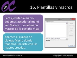 www.optima-consultores.es info@optima-consultores.es
16. Plantillas y macros
Para ejecutar la macro
debemos acceder al menú
Ver Macros..., en el menú
Macros de la pestaña Vista
Aparece el cuadro de
diálogo Macro donde
tenemos una lista con las
macros creadas.
 