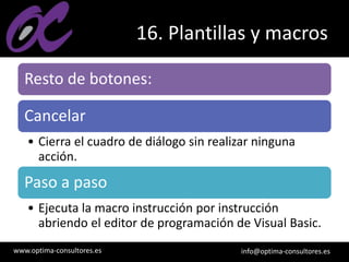 www.optima-consultores.es info@optima-consultores.es
16. Plantillas y macros
Resto de botones:
Cancelar
• Cierra el cuadro de diálogo sin realizar ninguna
acción.
Paso a paso
• Ejecuta la macro instrucción por instrucción
abriendo el editor de programación de Visual Basic.
 