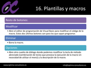 www.optima-consultores.es info@optima-consultores.es
16. Plantillas y macros
Resto de botones:
Modificar
• Abre el editor de programación de Visual Basic para modificar el código de la
macro. Estos dos últimos botones son para los que sapan programar.
Eliminar
• Borra la macro.
Opciones
• Abre otro cuadro de diálogo donde podemos modificar la tecla de método
abreviado (combinación de teclas que provoca la ejecución de la macro sin
necesidad de utilizar el menú) y la descripción de la macro.
 