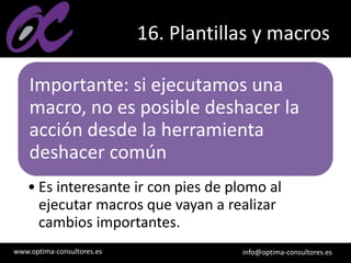 www.optima-consultores.es info@optima-consultores.es
16. Plantillas y macros
Importante: si ejecutamos una
macro, no es posible deshacer la
acción desde la herramienta
deshacer común
• Es interesante ir con pies de plomo al
ejecutar macros que vayan a realizar
cambios importantes.
 