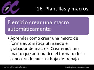 www.optima-consultores.es info@optima-consultores.es
16. Plantillas y macros
Ejercicio crear una macro
automáticamente
•Aprender como crear una macro de
forma automática utilizando el
grabador de macros. Crearemos una
macro que automatice el formato de la
cabecera de nuestra hoja de trabajo.
 