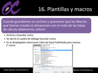 www.optima-consultores.es info@optima-consultores.es
16. Plantillas y macros
Cuando guardamos un archivo y queremos que las Macros
que hemos creado se almacenen con el resto de las hojas
de cálculo deberemos utilizar:
• Archivo y Guardar como.
• Se abrirá el cuadro de diálogo Guardar como.
• En el desplegable seleccionar Libro de Excel habilitado para macros
(*.xlsm).
 