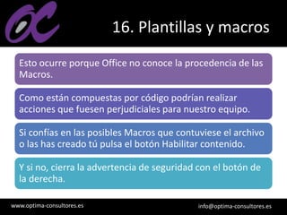 www.optima-consultores.es info@optima-consultores.es
16. Plantillas y macros
Esto ocurre porque Office no conoce la procedencia de las
Macros.
Como están compuestas por código podrían realizar
acciones que fuesen perjudiciales para nuestro equipo.
Si confías en las posibles Macros que contuviese el archivo
o las has creado tú pulsa el botón Habilitar contenido.
Y si no, cierra la advertencia de seguridad con el botón de
la derecha.
 